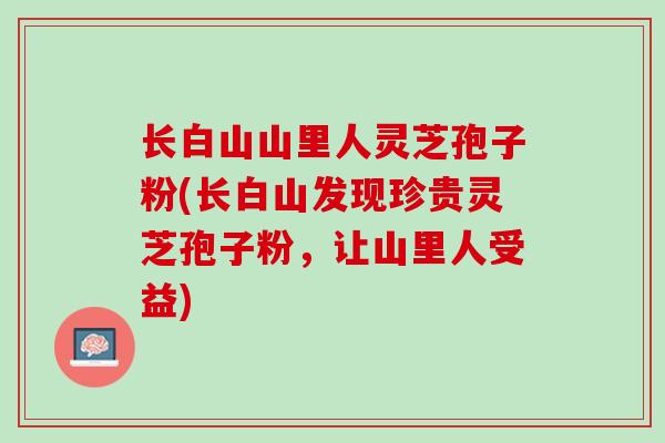 长白山山里人灵芝孢子粉(长白山发现珍贵灵芝孢子粉，让山里人受益)