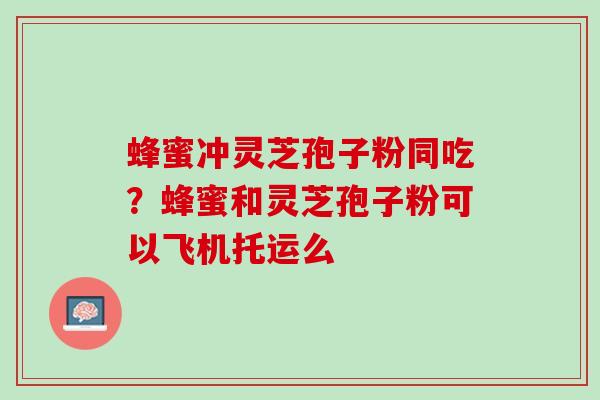 蜂蜜冲灵芝孢子粉同吃？蜂蜜和灵芝孢子粉可以飞机托运么