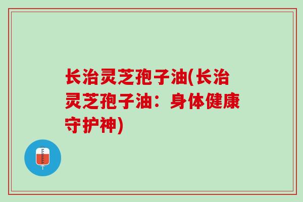 长治灵芝孢子油(长治灵芝孢子油：身体健康守护神)