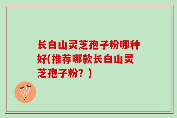 长白山灵芝孢子粉哪种好(推荐哪款长白山灵芝孢子粉?) 长白山灵芝孢子粉哪种好(推荐哪款长白山灵芝孢子粉?)