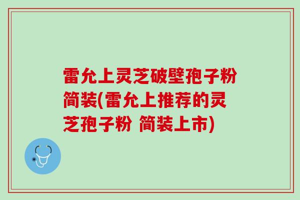 雷允上灵芝破壁孢子粉简装(雷允上推荐的灵芝孢子粉 简装上市)