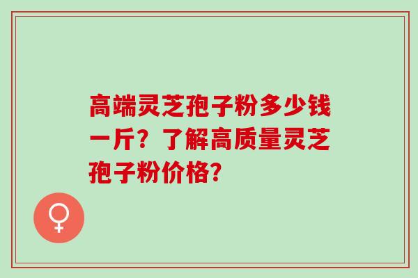 高端灵芝孢子粉多少钱一斤?了解高质量灵芝孢子粉价格? 高端灵芝孢子粉多少钱一斤?了解高质量灵芝孢子粉价格?