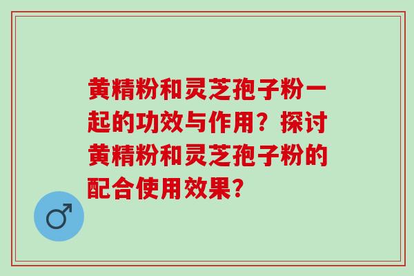 黄精粉和灵芝孢子粉一起的功效与作用？探讨黄精粉和灵芝孢子粉的配合使用效果？