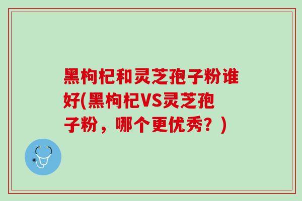 黑枸杞和灵芝孢子粉谁好(黑枸杞VS灵芝孢子粉,哪个更优秀?) 黑枸杞和灵芝孢子粉谁好(黑枸杞VS灵芝孢子粉,哪个更优秀?)