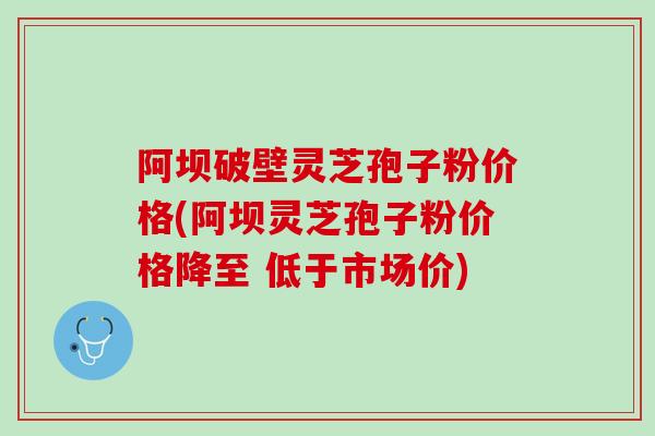 阿坝破壁灵芝孢子粉价格(阿坝灵芝孢子粉价格降至 低于市场价)