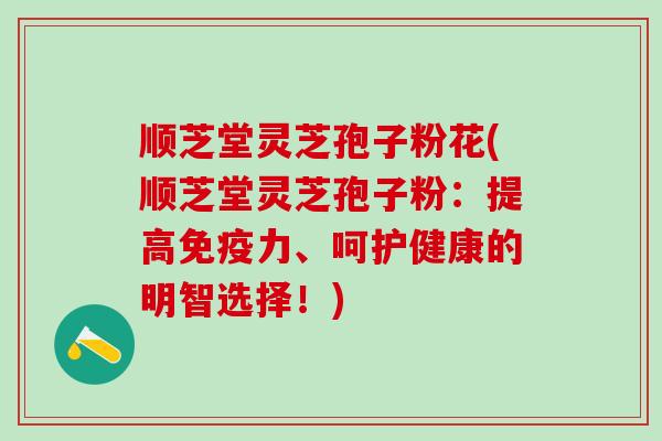 顺芝堂灵芝孢子粉花(顺芝堂灵芝孢子粉：提高免疫力、呵护健康的明智选择！)