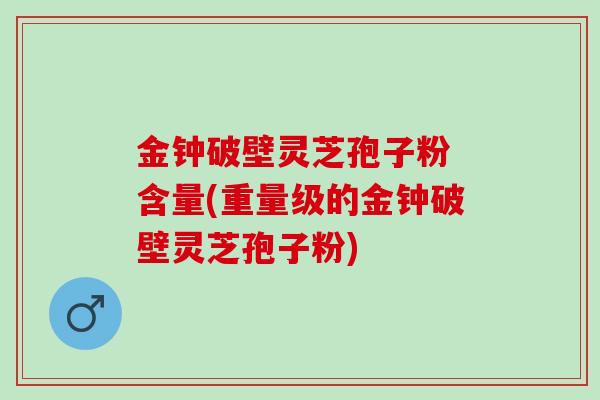 金钟破壁灵芝孢子粉 含量(重量级的金钟破壁灵芝孢子粉)
