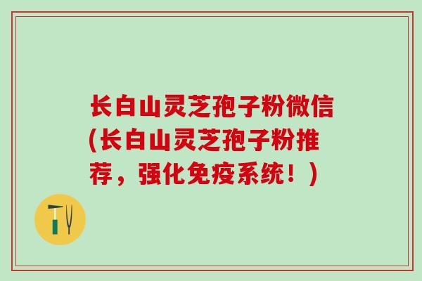 长白山灵芝孢子粉微信(长白山灵芝孢子粉推荐,强化免疫系统!) 长白山灵芝孢子粉微信(长白山灵芝孢子粉推荐,强化免疫系统!)