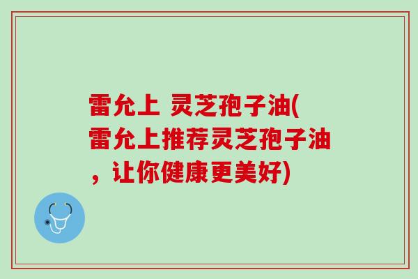 雷允上 灵芝孢子油(雷允上推荐灵芝孢子油,让你健康更美好) 雷允上 灵芝孢子油(雷允上推荐灵芝孢子油,让你健康更美好)