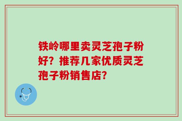 铁岭哪里卖灵芝孢子粉好？推荐几家优质灵芝孢子粉销售店？