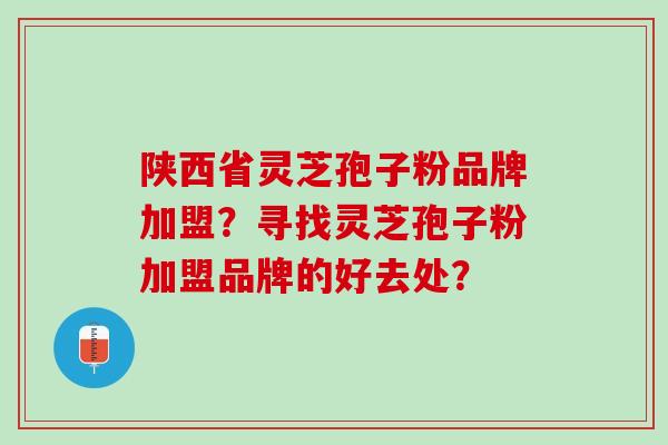 陕西省灵芝孢子粉品牌加盟？寻找灵芝孢子粉加盟品牌的好去处？