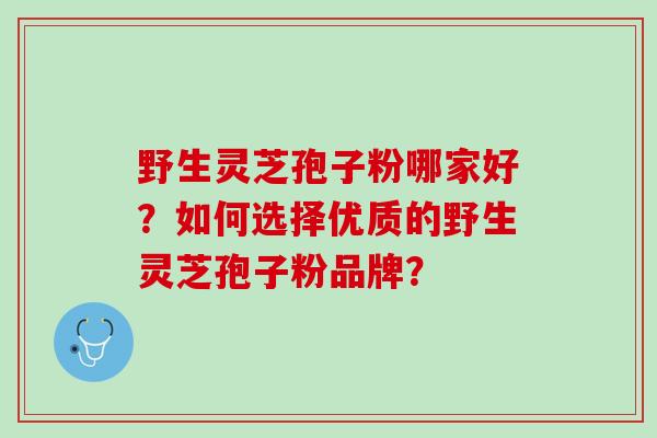 野生灵芝孢子粉哪家好？如何选择优质的野生灵芝孢子粉品牌？