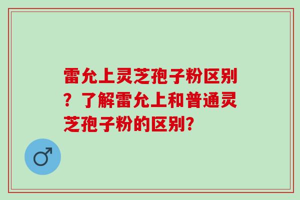 雷允上灵芝孢子粉区别？了解雷允上和普通灵芝孢子粉的区别？