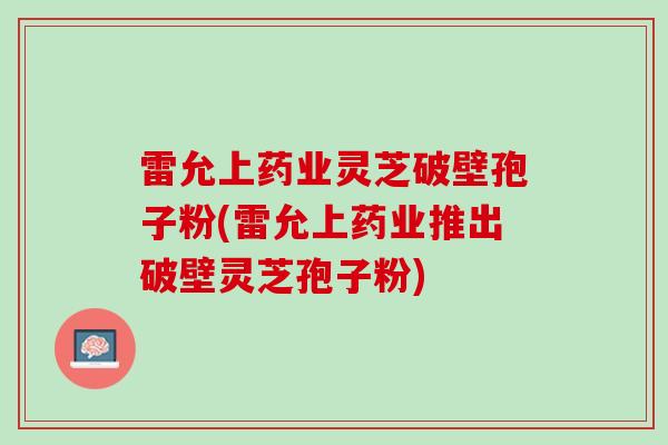 雷允上药业灵芝破壁孢子粉(雷允上药业推出破壁灵芝孢子粉)