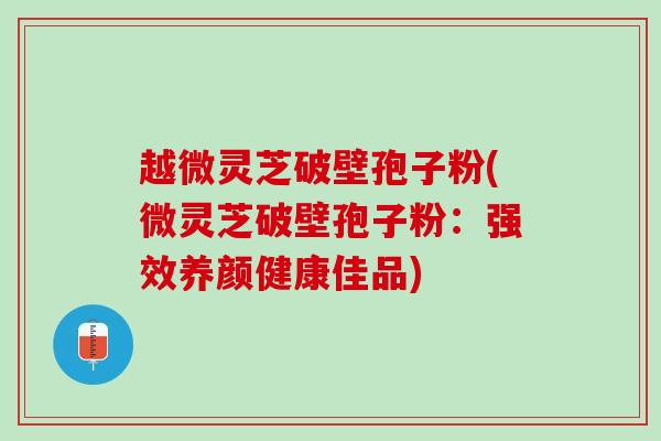 越微灵芝破壁孢子粉(微灵芝破壁孢子粉：强效养颜健康佳品)