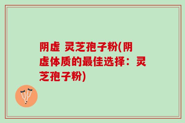 阴虚 灵芝孢子粉(阴虚体质的最佳选择：灵芝孢子粉)