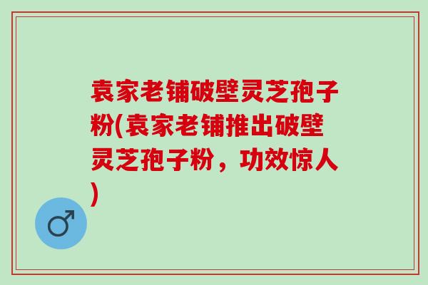 袁家老铺破壁灵芝孢子粉(袁家老铺推出破壁灵芝孢子粉,功效惊人) 袁家老铺破壁灵芝孢子粉(袁家老铺推出破壁灵芝孢子粉,功效惊人)