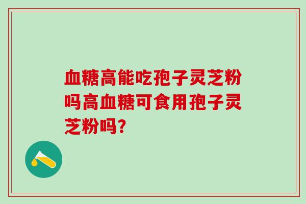 高能吃孢子灵芝粉吗高可食用孢子灵芝粉吗？