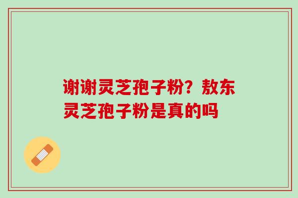 谢谢灵芝孢子粉？敖东灵芝孢子粉是真的吗