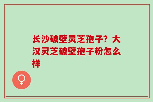 长沙破壁灵芝孢子？大汉灵芝破壁孢子粉怎么样
