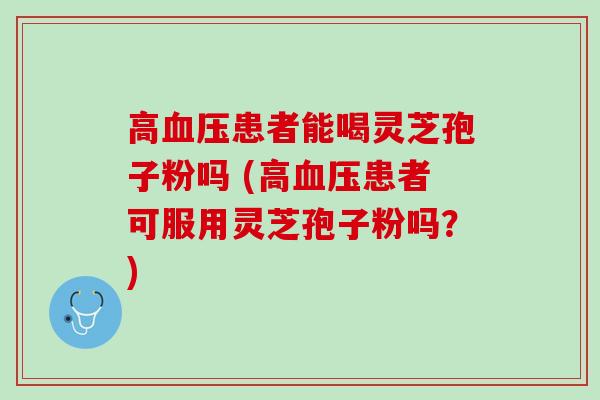高血压患者能喝灵芝孢子粉吗 (高血压患者可服用灵芝孢子粉吗？)