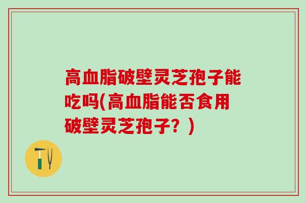 高破壁灵芝孢子能吃吗(高能否食用破壁灵芝孢子？)