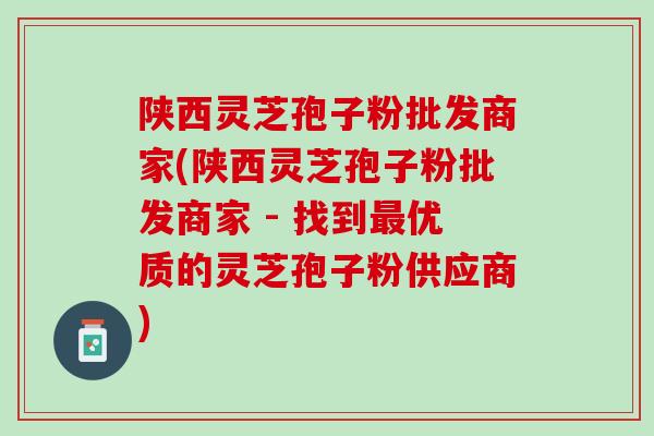 陕西灵芝孢子粉批发商家(陕西灵芝孢子粉批发商家 - 找到最优质的灵芝孢子粉供应商)