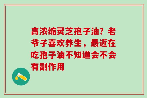 高浓缩灵芝孢子油？老爷子喜欢养生，最近在吃孢子油不知道会不会有副作用