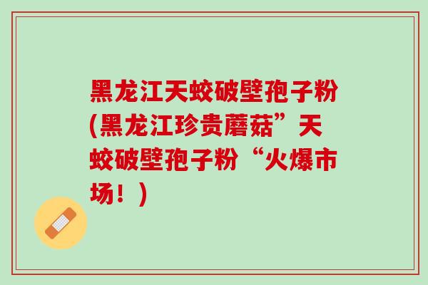 黑龙江天蛟破壁孢子粉(黑龙江珍贵蘑菇”天蛟破壁孢子粉“火爆市场！)
