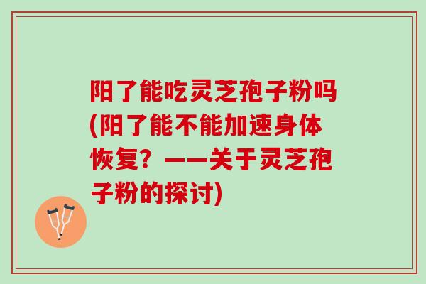 阳了能吃灵芝孢子粉吗(阳了能不能加速身体恢复？——关于灵芝孢子粉的探讨)