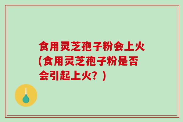 食用灵芝孢子粉会上火(食用灵芝孢子粉是否会引起上火？)