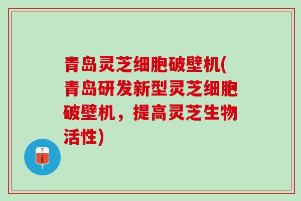 青岛灵芝细胞破壁机(青岛研发新型灵芝细胞破壁机，提高灵芝生物活性)