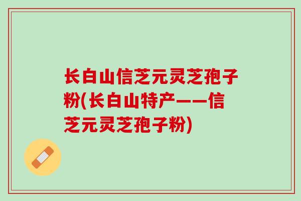 长白山信芝元灵芝孢子粉(长白山特产——信芝元灵芝孢子粉)
