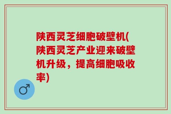 陕西灵芝细胞破壁机(陕西灵芝产业迎来破壁机升级，提高细胞吸收率)