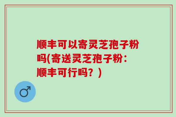 顺丰可以寄灵芝孢子粉吗(寄送灵芝孢子粉：顺丰可行吗？)