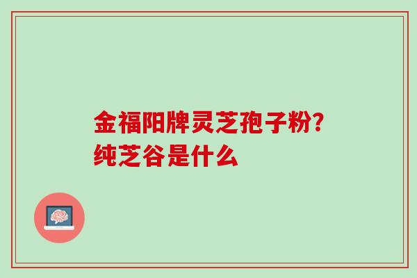 金福阳牌灵芝孢子粉？纯芝谷是什么