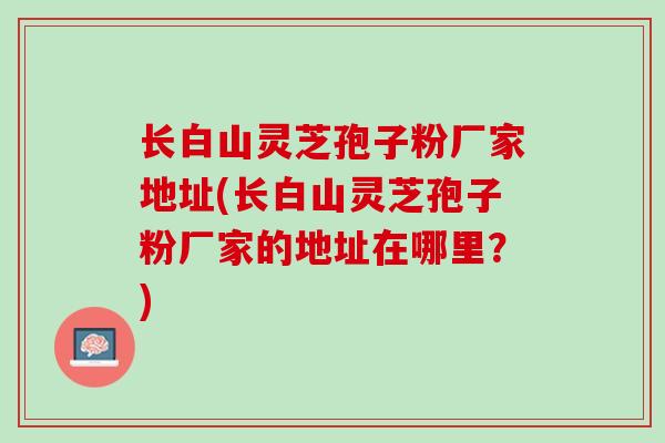 长白山灵芝孢子粉厂家地址(长白山灵芝孢子粉厂家的地址在哪里？)