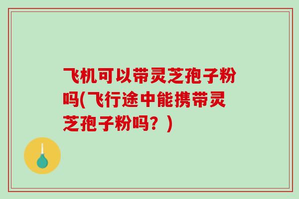 飞机可以带灵芝孢子粉吗(飞行途中能携带灵芝孢子粉吗？)