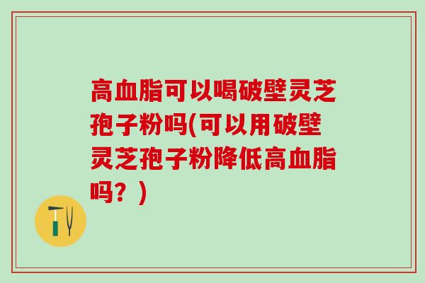 高血脂可以喝破壁灵芝孢子粉吗(可以用破壁灵芝孢子粉降低高血脂吗？)