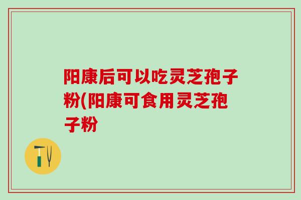 阳康后可以吃灵芝孢子粉(阳康可食用灵芝孢子粉 阳康后可以吃灵芝孢子粉(阳康可食用灵芝孢子粉