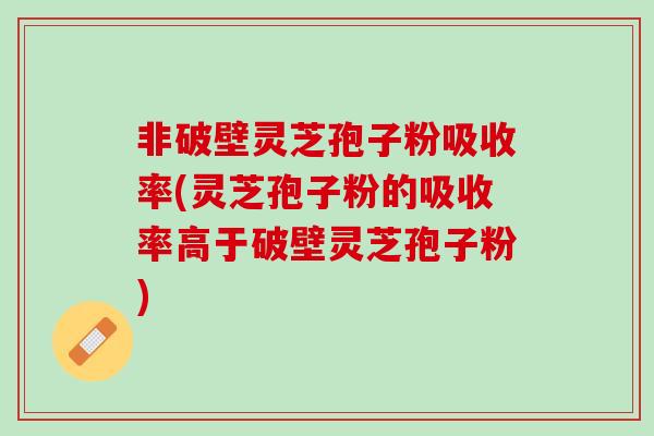非破壁灵芝孢子粉吸收率(灵芝孢子粉的吸收率高于破壁灵芝孢子粉)