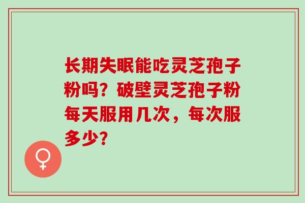 长期能吃灵芝孢子粉吗?破壁灵芝孢子粉每天服用几次,每次服多少? 长期能吃灵芝孢子粉吗?破壁灵芝孢子粉每天服用几次,每次服多少?