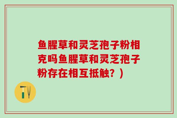 鱼腥草和灵芝孢子粉相克吗鱼腥草和灵芝孢子粉存在相互抵触？)