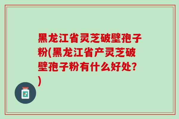 黑龙江省灵芝破壁孢子粉(黑龙江省产灵芝破壁孢子粉有什么好处？)