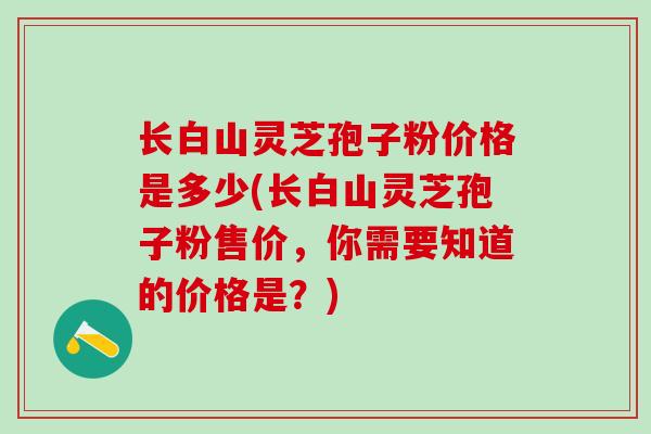 长白山灵芝孢子粉价格是多少(长白山灵芝孢子粉售价，你需要知道的价格是？)