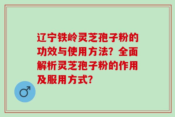 辽宁铁岭灵芝孢子粉的功效与使用方法？全面解析灵芝孢子粉的作用及服用方式？