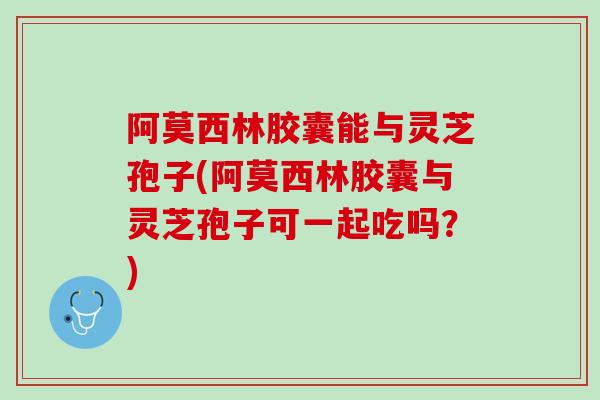 阿莫西林胶囊能与灵芝孢子(阿莫西林胶囊与灵芝孢子可一起吃吗？)