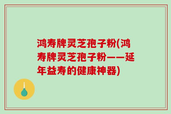 鸿寿牌灵芝孢子粉(鸿寿牌灵芝孢子粉——延年益寿的健康神器)