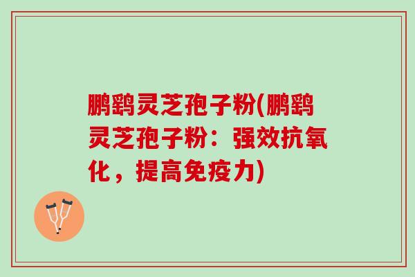 鹏鹞灵芝孢子粉(鹏鹞灵芝孢子粉：强效抗氧化，提高免疫力)