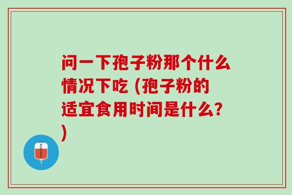 问一下孢子粉那个什么情况下吃 (孢子粉的适宜食用时间是什么？)